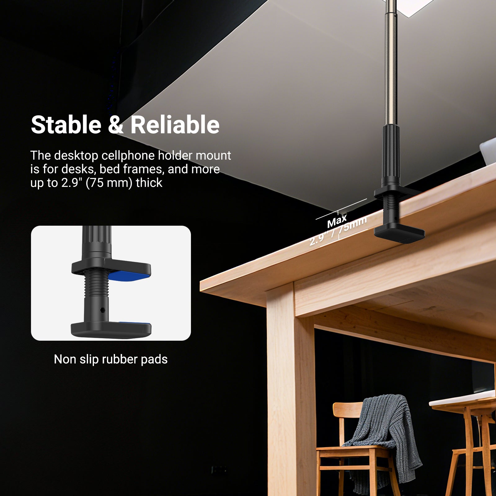The desktop cellphone holder mount is for desks, bed frames, and more up to 2.9" (75 mm) thick.